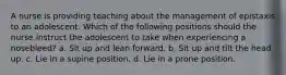 A nurse is providing teaching about the management of epistaxis to an adolescent. Which of the following positions should the nurse instruct the adolescent to take when experiencing a nosebleed? a. Sit up and lean forward. b. Sit up and tilt the head up. c. Lie in a supine position. d. Lie in a prone position.