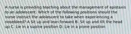 A nurse is providing teaching about the management of epistaxis to an adolescent. Which of the following positions should the nurse instruct the adolescent to take when experiencing a nosebleed? A Sit up and lean forward B. Sit up and tilt the head up C. Lie in a supine position D. Lie in a prone position