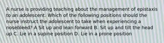 A nurse is providing teaching about the management of epistaxis to an adolescent. Which of the following positions should the nurse instruct the adolescent to take when experiencing a nosebleed? A Sit up and lean forward B. Sit up and tilt the head up C. Lie in a supine position D. Lie in a prone position