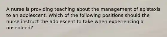 A nurse is providing teaching about the management of epistaxis to an adolescent. Which of the following positions should the nurse instruct the adolescent to take when experiencing a nosebleed?