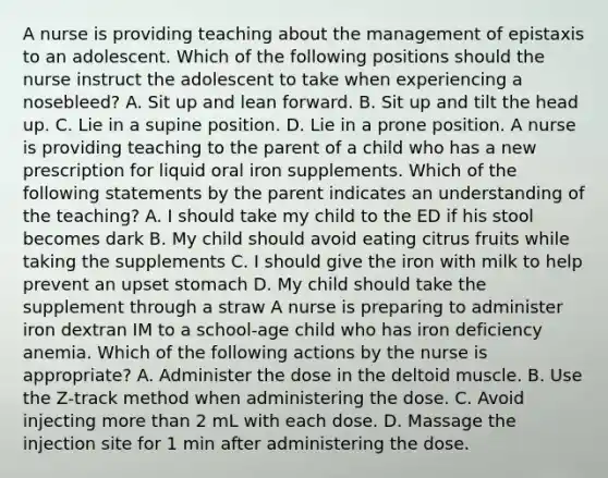 A nurse is providing teaching about the management of epistaxis to an adolescent. Which of the following positions should the nurse instruct the adolescent to take when experiencing a nosebleed? A. Sit up and lean forward. B. Sit up and tilt the head up. C. Lie in a supine position. D. Lie in a prone position. A nurse is providing teaching to the parent of a child who has a new prescription for liquid oral iron supplements. Which of the following statements by the parent indicates an understanding of the teaching? A. I should take my child to the ED if his stool becomes dark B. My child should avoid eating citrus fruits while taking the supplements C. I should give the iron with milk to help prevent an upset stomach D. My child should take the supplement through a straw A nurse is preparing to administer iron dextran IM to a school‑age child who has iron deficiency anemia. Which of the following actions by the nurse is appropriate? A. Administer the dose in the deltoid muscle. B. Use the Z‑track method when administering the dose. C. Avoid injecting more than 2 mL with each dose. D. Massage the injection site for 1 min after administering the dose.