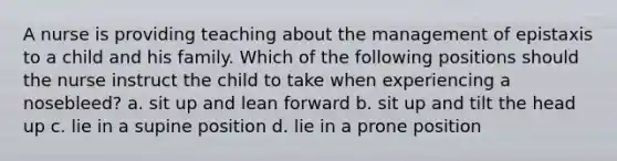 A nurse is providing teaching about the management of epistaxis to a child and his family. Which of the following positions should the nurse instruct the child to take when experiencing a nosebleed? a. sit up and lean forward b. sit up and tilt the head up c. lie in a supine position d. lie in a prone position