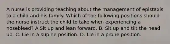 A nurse is providing teaching about the management of epistaxis to a child and his family. Which of the following positions should the nurse instruct the child to take when experiencing a nosebleed? A.Sit up and lean forward. B. Sit up and tilt the head up. C. Lie in a supine position. D. Lie in a prone position.