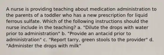 A nurse is providing teaching about medication administration to the parents of a toddler who has a new prescription for liquid ferrous sulfate. Which of the following instructions should the nurse include in the teaching? a. "Dilute the drops with water prior to administration" b. "Provide an antacid prior to administration" c. "Report tarry, green stools to the provider" d. "Administer the drops with milk"