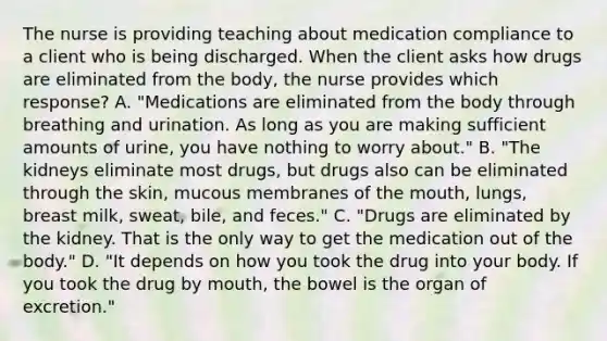 The nurse is providing teaching about medication compliance to a client who is being discharged. When the client asks how drugs are eliminated from the​ body, the nurse provides which​ response? A. ​"Medications are eliminated from the body through breathing and urination. As long as you are making sufficient amounts of​ urine, you have nothing to worry​ about." B. "The kidneys eliminate most​ drugs, but drugs also can be eliminated through the​ skin, mucous membranes of the​ mouth, lungs, breast​ milk, sweat,​ bile, and​ feces." C. "Drugs are eliminated by the kidney. That is the only way to get the medication out of the​ body." D. "It depends on how you took the drug into your body. If you took the drug by​ mouth, the bowel is the organ of​ excretion."