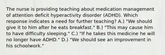 The nurse is providing teaching about medication management of attention deficit hyperactivity disorder (ADHD). Which response indicates a need for further teaching? A.) "We should give it to him after he eats breakfast." B.) "This may cause him to have difficulty sleeping." C.) "If he takes this medicine he will no longer have ADHD." D.) "We should see an improvement in his schoolwork."