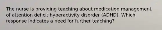 The nurse is providing teaching about medication management of attention deficit hyperactivity disorder (ADHD). Which response indicates a need for further teaching?