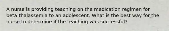 A nurse is providing teaching on the medication regimen for beta-thalassemia to an adolescent. What is the best way for the nurse to determine if the teaching was successful?