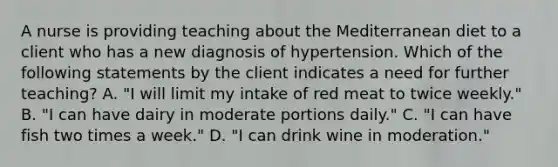 A nurse is providing teaching about the Mediterranean diet to a client who has a new diagnosis of hypertension. Which of the following statements by the client indicates a need for further teaching? A. "I will limit my intake of red meat to twice weekly." B. "I can have dairy in moderate portions daily." C. "I can have fish two times a week." D. "I can drink wine in moderation."