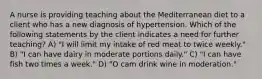 A nurse is providing teaching about the Mediterranean diet to a client who has a new diagnosis of hypertension. Which of the following statements by the client indicates a need for further teaching? A) "I will limit my intake of red meat to twice weekly." B) "I can have dairy in moderate portions daily." C) "I can have fish two times a week." D) "O cam drink wine in moderation."