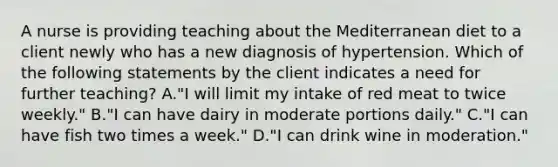 A nurse is providing teaching about the Mediterranean diet to a client newly who has a new diagnosis of hypertension. Which of the following statements by the client indicates a need for further teaching? A."I will limit my intake of red meat to twice weekly." B."I can have dairy in moderate portions daily." C."I can have fish two times a week." D."I can drink wine in moderation."