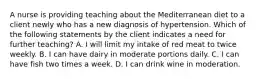 A nurse is providing teaching about the Mediterranean diet to a client newly who has a new diagnosis of hypertension. Which of the following statements by the client indicates a need for further teaching? A. I will limit my intake of red meat to twice weekly. B. I can have dairy in moderate portions daily. C. I can have fish two times a week. D. I can drink wine in moderation.