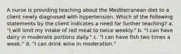 A nurse is providing teaching about the Mediterranean diet to a client newly diagnosed with hypertension. Which of the following statements by the client indicates a need for further teaching? a. "I will limit my intake of red meat to twice weekly." b. "I can have dairy in moderate portions daily." c. "I can have fish two times a week." d. "I can drink wine in moderation."