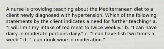 A nurse is providing teaching about the Mediterranean diet to a client newly diagnosed with hypertension. Which of the following statements by the client indicates a need for further teaching? a. "I will limit my intake of red meat to twice weekly." b. "I can have dairy in moderate portions daily." c. "I can have fish two times a week." d. "I can drink wine in moderation."