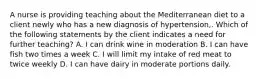 A nurse is providing teaching about the Mediterranean diet to a client newly who has a new diagnosis of hypertension,. Which of the following statements by the client indicates a need for further teaching? A. I can drink wine in moderation B. I can have fish two times a week C. I will limit my intake of red meat to twice weekly D. I can have dairy in moderate portions daily.