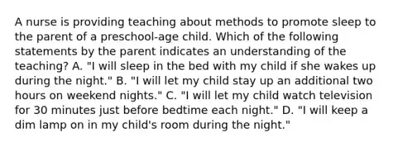 A nurse is providing teaching about methods to promote sleep to the parent of a preschool-age child. Which of the following statements by the parent indicates an understanding of the teaching? A. "I will sleep in the bed with my child if she wakes up during the night." B. "I will let my child stay up an additional two hours on weekend nights." C. "I will let my child watch television for 30 minutes just before bedtime each night." D. "I will keep a dim lamp on in my child's room during the night."