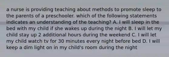 a nurse is providing teaching about methods to promote sleep to the parents of a preschooler. which of the following statements indicates an understanding of the teaching? A. I will sleep in the bed with my child if she wakes up during the night B. I will let my child stay up 2 additional hours during the weekend C. I will let my child watch tv for 30 minutes every night before bed D. I will keep a dim light on in my child's room during the night