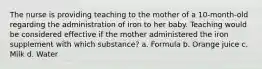 The nurse is providing teaching to the mother of a 10-month-old regarding the administration of iron to her baby. Teaching would be considered effective if the mother administered the iron supplement with which substance? a. Formula b. Orange juice c. Milk d. Water