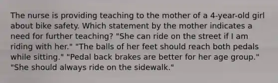 The nurse is providing teaching to the mother of a 4-year-old girl about bike safety. Which statement by the mother indicates a need for further teaching? "She can ride on the street if I am riding with her." "The balls of her feet should reach both pedals while sitting." "Pedal back brakes are better for her age group." "She should always ride on the sidewalk."