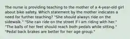 The nurse is providing teaching to the mother of a 4-year-old girl about bike safety. Which statement by the mother indicates a need for further teaching? "She should always ride on the sidewalk." "She can ride on the street if I am riding with her." "The balls of her feet should reach both pedals while sitting." "Pedal back brakes are better for her age group."