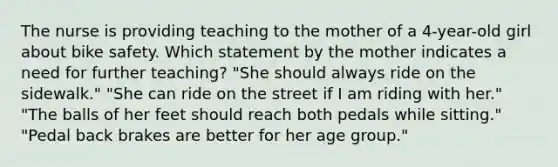 The nurse is providing teaching to the mother of a 4-year-old girl about bike safety. Which statement by the mother indicates a need for further teaching? "She should always ride on the sidewalk." "She can ride on the street if I am riding with her." "The balls of her feet should reach both pedals while sitting." "Pedal back brakes are better for her age group."