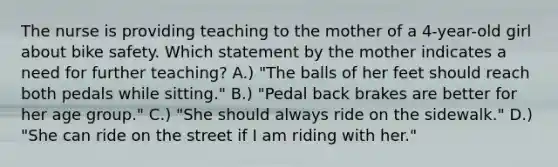 The nurse is providing teaching to the mother of a 4-year-old girl about bike safety. Which statement by the mother indicates a need for further teaching? A.) "The balls of her feet should reach both pedals while sitting." B.) "Pedal back brakes are better for her age group." C.) "She should always ride on the sidewalk." D.) "She can ride on the street if I am riding with her."