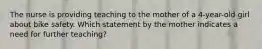 The nurse is providing teaching to the mother of a 4-year-old girl about bike safety. Which statement by the mother indicates a need for further teaching?