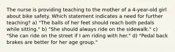 The nurse is providing teaching to the mother of a 4-year-old girl about bike safety. Which statement indicates a need for further teaching? a) "The balls of her feet should reach both pedals while sitting." b) "She should always ride on the sidewalk." c) "She can ride on the street if I am riding with her." d) "Pedal back brakes are better for her age group."