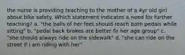 the nurse is providing teaching to the mother of a 4yr old girl about bike safety. Which statement indicates a need for further teaching? a. "the balls of her feet should reach both pedals while sitting" b. "pedal back brakes are better fir her age group" c. "she should always ride on the sidewalk" d. "she can ride on the street if I am riding with her"