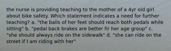 the nurse is providing teaching to the mother of a 4yr old girl about bike safety. Which statement indicates a need for further teaching? a. "the balls of her feet should reach both pedals while sitting" b. "pedal back brakes are better fir her age group" c. "she should always ride on the sidewalk" d. "she can ride on the street if I am riding with her"