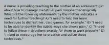 A nurse is providing teaching to the mother of an adolescent girl about how to manage menstrual pain nonpharmacologically. Which of the following statements by the mother indicates a need for further teaching? A) "I need to help her learn techniques to distract her, card games, for example." B) "I need to be able to identify the subtle ways she shows pain." C) "I need to follow these instructions exactly for them to work properly." D) "I need to encourage her to practice and utilize these techniques."