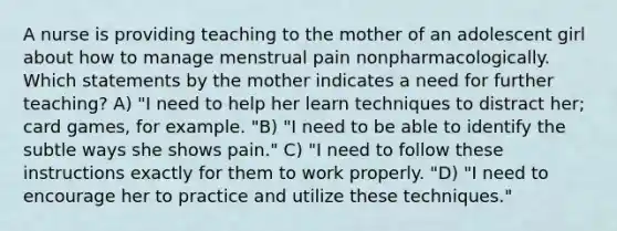 A nurse is providing teaching to the mother of an adolescent girl about how to manage menstrual pain nonpharmacologically. Which statements by the mother indicates a need for further teaching? A) "I need to help her learn techniques to distract her; card games, for example. "B) "I need to be able to identify the subtle ways she shows pain." C) "I need to follow these instructions exactly for them to work properly. "D) "I need to encourage her to practice and utilize these techniques."