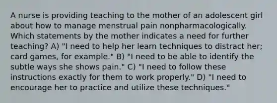 A nurse is providing teaching to the mother of an adolescent girl about how to manage menstrual pain nonpharmacologically. Which statements by the mother indicates a need for further teaching? A) "I need to help her learn techniques to distract her; card games, for example." B) "I need to be able to identify the subtle ways she shows pain." C) "I need to follow these instructions exactly for them to work properly." D) "I need to encourage her to practice and utilize these techniques."