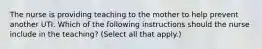 The nurse is providing teaching to the mother to help prevent another UTI. Which of the following instructions should the nurse include in the teaching? (Select all that apply.)