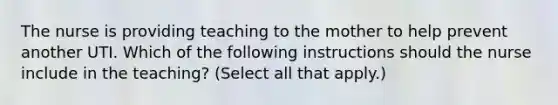 The nurse is providing teaching to the mother to help prevent another UTI. Which of the following instructions should the nurse include in the teaching? (Select all that apply.)