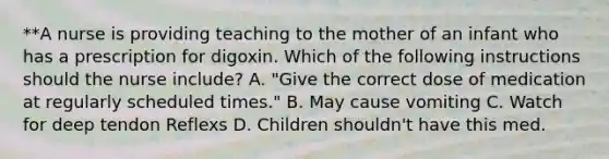 **A nurse is providing teaching to the mother of an infant who has a prescription for digoxin. Which of the following instructions should the nurse include? A. "Give the correct dose of medication at regularly scheduled times." B. May cause vomiting C. Watch for deep tendon Reflexs D. Children shouldn't have this med.