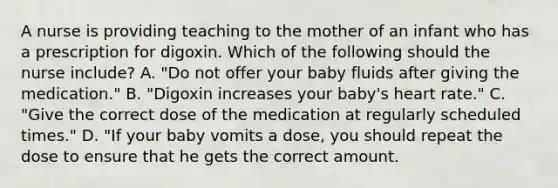 A nurse is providing teaching to the mother of an infant who has a prescription for digoxin. Which of the following should the nurse include? A. "Do not offer your baby fluids after giving the medication." B. "Digoxin increases your baby's heart rate." C. "Give the correct dose of the medication at regularly scheduled times." D. "If your baby vomits a dose, you should repeat the dose to ensure that he gets the correct amount.