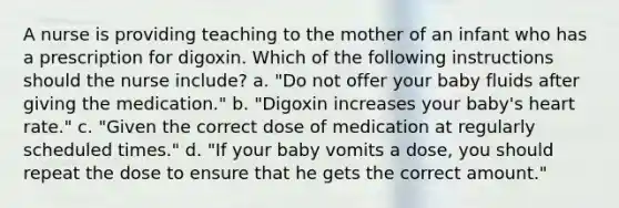 A nurse is providing teaching to the mother of an infant who has a prescription for digoxin. Which of the following instructions should the nurse include? a. "Do not offer your baby fluids after giving the medication." b. "Digoxin increases your baby's heart rate." c. "Given the correct dose of medication at regularly scheduled times." d. "If your baby vomits a dose, you should repeat the dose to ensure that he gets the correct amount."