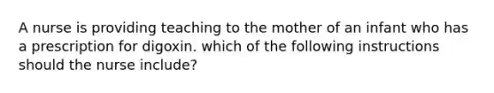 A nurse is providing teaching to the mother of an infant who has a prescription for digoxin. which of the following instructions should the nurse include?