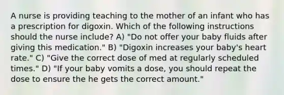 A nurse is providing teaching to the mother of an infant who has a prescription for digoxin. Which of the following instructions should the nurse include? A) "Do not offer your baby fluids after giving this medication." B) "Digoxin increases your baby's heart rate." C) "Give the correct dose of med at regularly scheduled times." D) "If your baby vomits a dose, you should repeat the dose to ensure the he gets the correct amount."