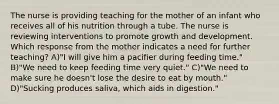 The nurse is providing teaching for the mother of an infant who receives all of his nutrition through a tube. The nurse is reviewing interventions to promote <a href='https://www.questionai.com/knowledge/kde2iCObwW-growth-and-development' class='anchor-knowledge'>growth and development</a>. Which response from the mother indicates a need for further teaching? A)"I will give him a pacifier during feeding time." B)"We need to keep feeding time very quiet." C)"We need to make sure he doesn't lose the desire to eat by mouth." D)"Sucking produces saliva, which aids in digestion."