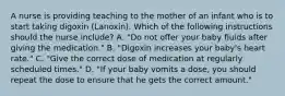 A nurse is providing teaching to the mother of an infant who is to start taking digoxin (Lanoxin). Which of the following instructions should the nurse include? A. "Do not offer your baby fluids after giving the medication." B. "Digoxin increases your baby's heart rate." C. "Give the correct dose of medication at regularly scheduled times." D. "If your baby vomits a dose, you should repeat the dose to ensure that he gets the correct amount."