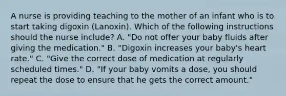 A nurse is providing teaching to the mother of an infant who is to start taking digoxin (Lanoxin). Which of the following instructions should the nurse include? A. "Do not offer your baby fluids after giving the medication." B. "Digoxin increases your baby's heart rate." C. "Give the correct dose of medication at regularly scheduled times." D. "If your baby vomits a dose, you should repeat the dose to ensure that he gets the correct amount."