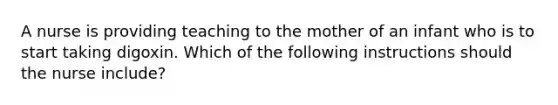 A nurse is providing teaching to the mother of an infant who is to start taking digoxin. Which of the following instructions should the nurse include?