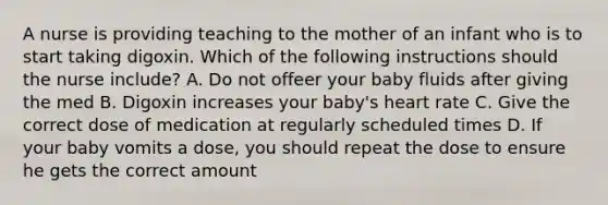 A nurse is providing teaching to the mother of an infant who is to start taking digoxin. Which of the following instructions should the nurse include? A. Do not offeer your baby fluids after giving the med B. Digoxin increases your baby's heart rate C. Give the correct dose of medication at regularly scheduled times D. If your baby vomits a dose, you should repeat the dose to ensure he gets the correct amount