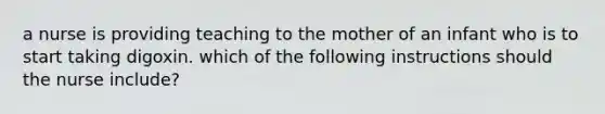 a nurse is providing teaching to the mother of an infant who is to start taking digoxin. which of the following instructions should the nurse include?