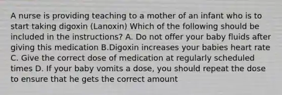 A nurse is providing teaching to a mother of an infant who is to start taking digoxin (Lanoxin) Which of the following should be included in the instructions? A. Do not offer your baby fluids after giving this medication B.Digoxin increases your babies heart rate C. Give the correct dose of medication at regularly scheduled times D. If your baby vomits a dose, you should repeat the dose to ensure that he gets the correct amount