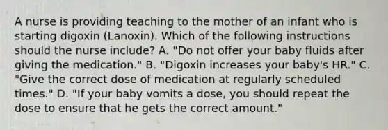 A nurse is providing teaching to the mother of an infant who is starting digoxin (Lanoxin). Which of the following instructions should the nurse include? A. "Do not offer your baby fluids after giving the medication." B. "Digoxin increases your baby's HR." C. "Give the correct dose of medication at regularly scheduled times." D. "If your baby vomits a dose, you should repeat the dose to ensure that he gets the correct amount."