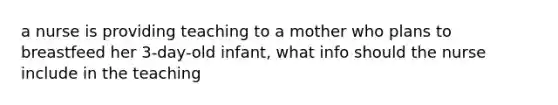 a nurse is providing teaching to a mother who plans to breastfeed her 3-day-old infant, what info should the nurse include in the teaching