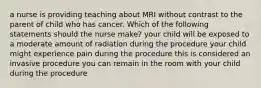 a nurse is providing teaching about MRI without contrast to the parent of child who has cancer. Which of the following statements should the nurse make? your child will be exposed to a moderate amount of radiation during the procedure your child might experience pain during the procedure this is considered an invasive procedure you can remain in the room with your child during the procedure